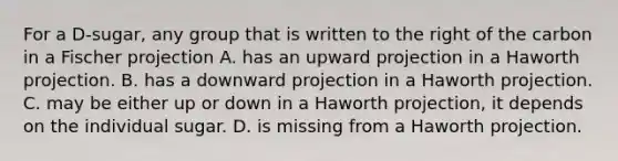 For a D-sugar, any group that is written to the right of the carbon in a Fischer projection A. has an upward projection in a Haworth projection. B. has a downward projection in a Haworth projection. C. may be either up or down in a Haworth projection, it depends on the individual sugar. D. is missing from a Haworth projection.