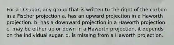 For a D-sugar, any group that is written to the right of the carbon in a Fischer projection a. has an upward projection in a Haworth projection. b. has a downward projection in a Haworth projection. c. may be either up or down in a Haworth projection, it depends on the individual sugar. d. is missing from a Haworth projection.