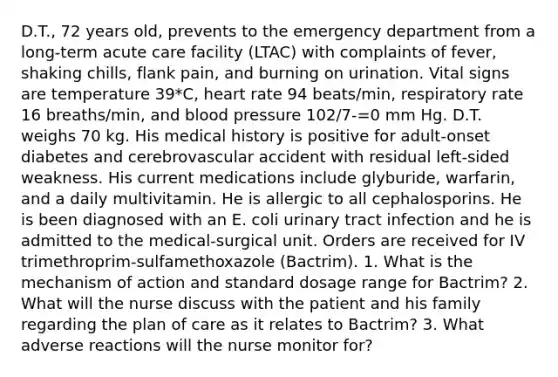 D.T., 72 years old, prevents to the emergency department from a long-term acute care facility (LTAC) with complaints of fever, shaking chills, flank pain, and burning on urination. Vital signs are temperature 39*C, heart rate 94 beats/min, respiratory rate 16 breaths/min, and blood pressure 102/7-=0 mm Hg. D.T. weighs 70 kg. His medical history is positive for adult-onset diabetes and cerebrovascular accident with residual left-sided weakness. His current medications include glyburide, warfarin, and a daily multivitamin. He is allergic to all cephalosporins. He is been diagnosed with an E. coli urinary tract infection and he is admitted to the medical-surgical unit. Orders are received for IV trimethroprim-sulfamethoxazole (Bactrim). 1. What is the mechanism of action and standard dosage range for Bactrim? 2. What will the nurse discuss with the patient and his family regarding the plan of care as it relates to Bactrim? 3. What adverse reactions will the nurse monitor for?