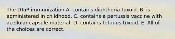 The DTaP immunization A. contains diphtheria toxoid. B. is administered in childhood. C. contains a pertussis vaccine with acellular capsule material. D. contains tetanus toxoid. E. All of the choices are correct.