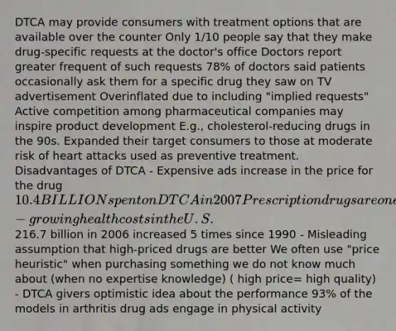 DTCA may provide consumers with treatment options that are available over the counter Only 1/10 people say that they make drug-specific requests at the doctor's office Doctors report greater frequent of such requests 78% of doctors said patients occasionally ask them for a specific drug they saw on TV advertisement Overinflated due to including "implied requests" Active competition among pharmaceutical companies may inspire product development E.g., cholesterol-reducing drugs in the 90s. Expanded their target consumers to those at moderate risk of heart attacks used as preventive treatment. Disadvantages of DTCA - Expensive ads increase in the price for the drug 10.4 BILLION spent on DTCA in 2007 Prescription drugs are one of the fastest-growing health costs in the U.S.216.7 billion in 2006 increased 5 times since 1990 - Misleading assumption that high-priced drugs are better We often use "price heuristic" when purchasing something we do not know much about (when no expertise knowledge) ( high price= high quality) - DTCA givers optimistic idea about the performance 93% of the models in arthritis drug ads engage in physical activity