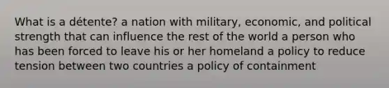 What is a détente? a nation with military, economic, and political strength that can influence the rest of the world a person who has been forced to leave his or her homeland a policy to reduce tension between two countries a policy of containment