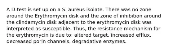 A D-test is set up on a S. aureus isolate. There was no zone around the Erythromycin disk and the zone of inhibition around the clindamycin disk adjacent to the erythromycin disk was interpreted as susceptible. Thus, the resistance mechanism for the erythromycin is due to: altered target. increased efflux. decreased porin channels. degradative enzymes.