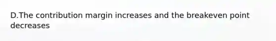 D.The contribution margin increases and the breakeven point decreases