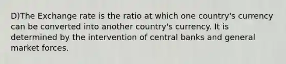 D)The Exchange rate is the ratio at which one country's currency can be converted into another country's currency. It is determined by the intervention of central banks and general market forces.