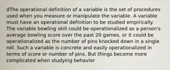 dThe operational definition of a variable is the set of procedures used when you measure or manipulate the variable. A variable must have an operational definition to be studied empirically. The variable bowling skill could be operationalized as a person's average bowling score over the past 20 games, or it could be operationalized as the number of pins knocked down in a single roll. Such a variable is concrete and easily operationalized in terms of score or number of pins. But things become more complicated when studying behavior