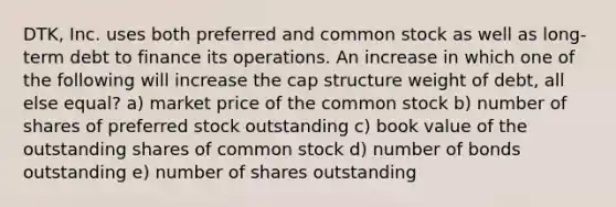 DTK, Inc. uses both preferred and common stock as well as long-term debt to finance its operations. An increase in which one of the following will increase the cap structure weight of debt, all else equal? a) market price of the common stock b) number of shares of preferred stock outstanding c) book value of the outstanding shares of common stock d) number of bonds outstanding e) number of shares outstanding