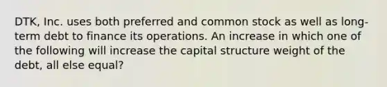 DTK, Inc. uses both preferred and common stock as well as long-term debt to finance its operations. An increase in which one of the following will increase the capital structure weight of the debt, all else equal?