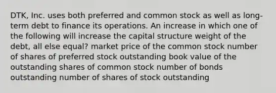 DTK, Inc. uses both preferred and common stock as well as long-term debt to finance its operations. An increase in which one of the following will increase the capital structure weight of the debt, all else equal? market price of the common stock number of shares of preferred stock outstanding book value of the outstanding shares of common stock number of bonds outstanding number of shares of stock outstanding