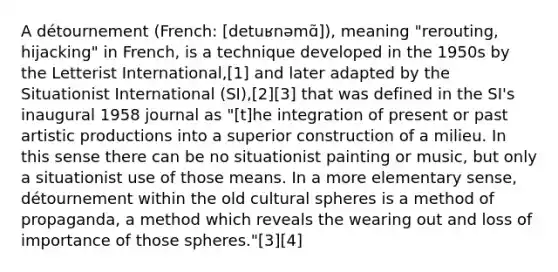 A détournement (French: [detuʁnəmɑ̃]), meaning "rerouting, hijacking" in French, is a technique developed in the 1950s by the Letterist International,[1] and later adapted by the Situationist International (SI),[2][3] that was defined in the SI's inaugural 1958 journal as "[t]he integration of present or past artistic productions into a superior construction of a milieu. In this sense there can be no situationist painting or music, but only a situationist use of those means. In a more elementary sense, détournement within the old cultural spheres is a method of propaganda, a method which reveals the wearing out and loss of importance of those spheres."[3][4]