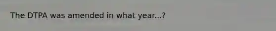 The DTPA was amended in what year...?