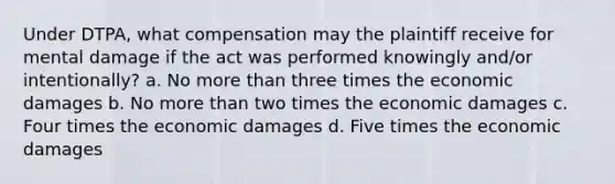 Under DTPA, what compensation may the plaintiff receive for mental damage if the act was performed knowingly and/or intentionally? a. No more than three times the economic damages b. No more than two times the economic damages c. Four times the economic damages d. Five times the economic damages