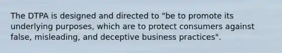 The DTPA is designed and directed to "be to promote its underlying purposes, which are to protect consumers against false, misleading, and deceptive business practices".