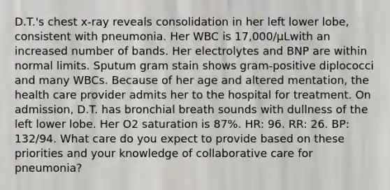 D.T.'s chest x-ray reveals consolidation in her left lower lobe, consistent with pneumonia. Her WBC is 17,000/μLwith an increased number of bands. Her electrolytes and BNP are within normal limits. Sputum gram stain shows gram-positive diplococci and many WBCs. Because of her age and altered mentation, the health care provider admits her to the hospital for treatment. On admission, D.T. has bronchial breath sounds with dullness of the left lower lobe. Her O2 saturation is 87%. HR: 96. RR: 26. BP: 132/94. What care do you expect to provide based on these priorities and your knowledge of collaborative care for pneumonia?