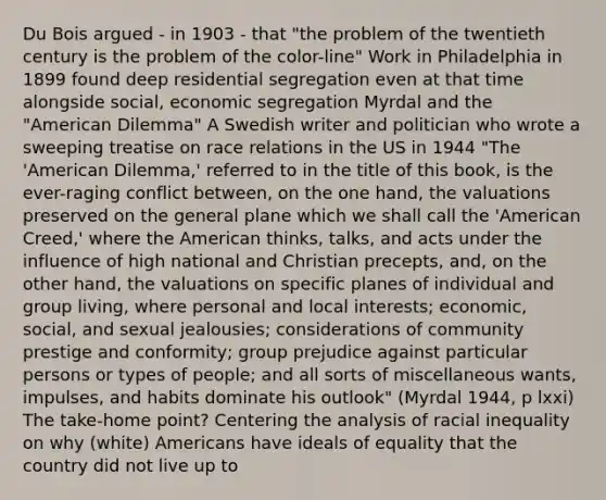 Du Bois argued - in 1903 - that "the problem of the twentieth century is the problem of the color-line" Work in Philadelphia in 1899 found deep residential segregation even at that time alongside social, economic segregation Myrdal and the "American Dilemma" A Swedish writer and politician who wrote a sweeping treatise on race relations in the US in 1944 "The 'American Dilemma,' referred to in the title of this book, is the ever-raging conflict between, on the one hand, the valuations preserved on the general plane which we shall call the 'American Creed,' where the American thinks, talks, and acts under the influence of high national and Christian precepts, and, on the other hand, the valuations on specific planes of individual and group living, where personal and local interests; economic, social, and sexual jealousies; considerations of community prestige and conformity; group prejudice against particular persons or types of people; and all sorts of miscellaneous wants, impulses, and habits dominate his outlook" (Myrdal 1944, p lxxi) The take-home point? Centering the analysis of racial inequality on why (white) Americans have ideals of equality that the country did not live up to