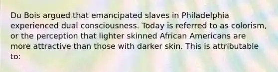 Du Bois argued that emancipated slaves in Philadelphia experienced dual consciousness. Today is referred to as colorism, or the perception that lighter skinned African Americans are more attractive than those with darker skin. This is attributable to: