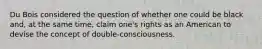 Du Bois considered the question of whether one could be black and, at the same time, claim one's rights as an American to devise the concept of double-consciousness.