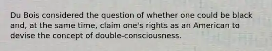 Du Bois considered the question of whether one could be black and, at the same time, claim one's rights as an American to devise the concept of double-consciousness.