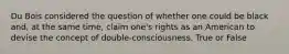 Du Bois considered the question of whether one could be black and, at the same time, claim one's rights as an American to devise the concept of double-consciousness. True or False