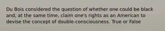 Du Bois considered the question of whether one could be black and, at the same time, claim one's rights as an American to devise the concept of double-consciousness. True or False