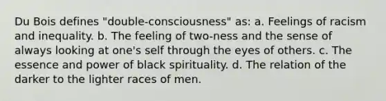 Du Bois defines "double-consciousness" as: a. Feelings of racism and inequality. b. The feeling of two-ness and the sense of always looking at one's self through the eyes of others. c. The essence and power of black spirituality. d. The relation of the darker to the lighter races of men.