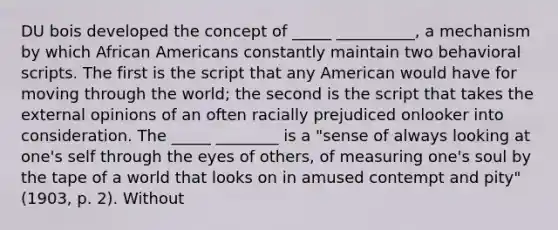 DU bois developed the concept of _____ __________, a mechanism by which African Americans constantly maintain two behavioral scripts. The first is the script that any American would have for moving through the world; the second is the script that takes the external opinions of an often racially prejudiced onlooker into consideration. The _____ ________ is a "sense of always looking at one's self through the eyes of others, of measuring one's soul by the tape of a world that looks on in amused contempt and pity" (1903, p. 2). Without