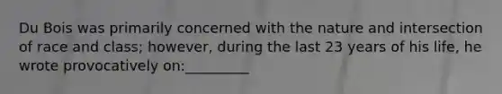 Du Bois was primarily concerned with the nature and intersection of race and class; however, during the last 23 years of his life, he wrote provocatively on:_________