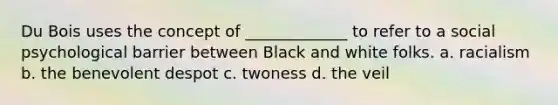 Du Bois uses the concept of _____________ to refer to a social psychological barrier between Black and white folks. a. racialism b. the benevolent despot c. twoness d. the veil