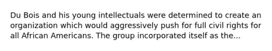 Du Bois and his young intellectuals were determined to create an organization which would aggressively push for full civil rights for all African Americans. The group incorporated itself as the...
