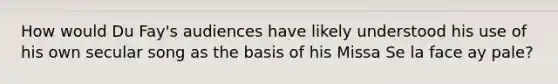How would Du Fay's audiences have likely understood his use of his own secular song as the basis of his Missa Se la face ay pale?