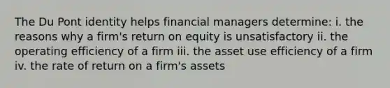 The Du Pont identity helps financial managers determine: i. the reasons why a firm's return on equity is unsatisfactory ii. the operating efficiency of a firm iii. the asset use efficiency of a firm iv. the rate of return on a firm's assets