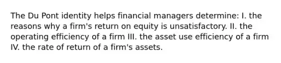 The Du Pont identity helps financial managers determine: I. the reasons why a firm's return on equity is unsatisfactory. II. the operating efficiency of a firm III. the asset use efficiency of a firm IV. the rate of return of a firm's assets.