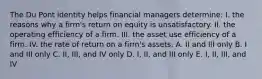 The Du Pont identity helps financial managers determine: I. the reasons why a firm's return on equity is unsatisfactory. II. the operating efficiency of a firm. III. the asset use efficiency of a firm. IV. the rate of return on a firm's assets. A. II and III only B. I and III only C. II, III, and IV only D. I, II, and III only E. I, II, III, and IV