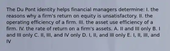 The Du Pont identity helps financial managers determine: I. the reasons why a firm's return on equity is unsatisfactory. II. the operating efficiency of a firm. III. the asset use efficiency of a firm. IV. the rate of return on a firm's assets. A. II and III only B. I and III only C. II, III, and IV only D. I, II, and III only E. I, II, III, and IV