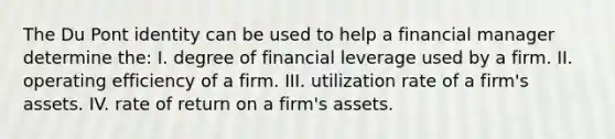 The Du Pont identity can be used to help a financial manager determine the: I. degree of financial leverage used by a firm. II. operating efficiency of a firm. III. utilization rate of a firm's assets. IV. rate of return on a firm's assets.