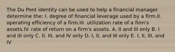 The Du Pont identity can be used to help a financial manager determine the: I. degree of financial leverage used by a firm.II. operating efficiency of a firm.III. utilization rate of a firm's assets.IV. rate of return on a firm's assets. A. II and III only B. I and III only C. II, III, and IV only D. I, II, and III only E. I, II, III, and IV