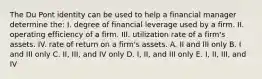 The Du Pont identity can be used to help a financial manager determine the: I. degree of financial leverage used by a firm. II. operating efficiency of a firm. III. utilization rate of a firm's assets. IV. rate of return on a firm's assets. A. II and III only B. I and III only C. II, III, and IV only D. I, II, and III only E. I, II, III, and IV