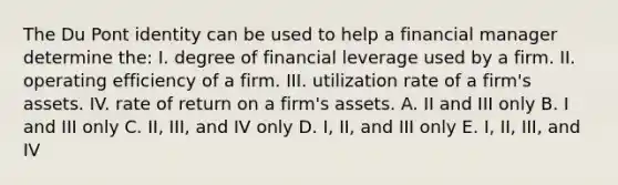 The Du Pont identity can be used to help a financial manager determine the: I. degree of financial leverage used by a firm. II. operating efficiency of a firm. III. utilization rate of a firm's assets. IV. rate of return on a firm's assets. A. II and III only B. I and III only C. II, III, and IV only D. I, II, and III only E. I, II, III, and IV