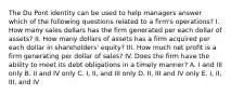 The Du Pont identity can be used to help managers answer which of the following questions related to a firm's operations? I. How many sales dollars has the firm generated per each dollar of assets? II. How many dollars of assets has a firm acquired per each dollar in shareholders' equity? III. How much net profit is a firm generating per dollar of sales? IV. Does the firm have the ability to meet its debt obligations in a timely manner? A. I and III only B. II and IV only C. I, II, and III only D. II, III and IV only E. I, II, III, and IV