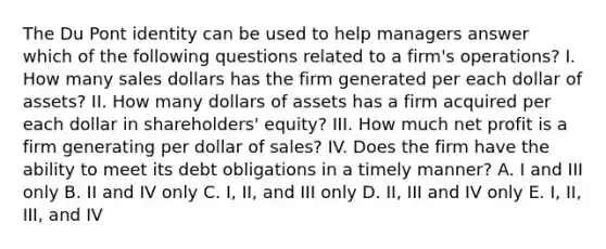 The Du Pont identity can be used to help managers answer which of the following questions related to a firm's operations? I. How many sales dollars has the firm generated per each dollar of assets? II. How many dollars of assets has a firm acquired per each dollar in shareholders' equity? III. How much net profit is a firm generating per dollar of sales? IV. Does the firm have the ability to meet its debt obligations in a timely manner? A. I and III only B. II and IV only C. I, II, and III only D. II, III and IV only E. I, II, III, and IV