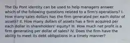 The Du Pont identity can be used to help managers answer which of the following questions related to a firm's operations? I. How many sales dollars has the firm generated per each dollar of assets? II. How many dollars of assets has a firm acquired per each dollar in shareholders' equity? III. How much net profit is a firm generating per dollar of sales? IV. Does the firm have the ability to meet its debt obligations in a timely manner?