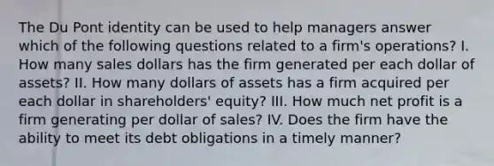 The Du Pont identity can be used to help managers answer which of the following questions related to a firm's operations? I. How many sales dollars has the firm generated per each dollar of assets? II. How many dollars of assets has a firm acquired per each dollar in shareholders' equity? III. How much net profit is a firm generating per dollar of sales? IV. Does the firm have the ability to meet its debt obligations in a timely manner?