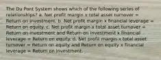 The Du Pont System shows which of the following series of relationships? a. Net profit margin x total asset turnover = Return on investment. b. Net profit margin x financial leverage = Return on equity. c. Net profit margin x total asset turnover = Return on investment and Return on investment x financial leverage = Return on equity. d. Net profit margin x total asset turnover = Return on equity and Return on equity x financial leverage = Return on investment.