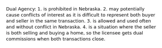 Dual Agency: 1. is prohibited in Nebraska. 2. may potentially cause conflicts of interest as it is difficult to represent both buyer and seller in the same transaction. 3. is allowed and used often and without conflict in Nebraska. 4. is a situation where the seller is both selling and buying a home, so the licensee gets dual commissions when both transactions close.