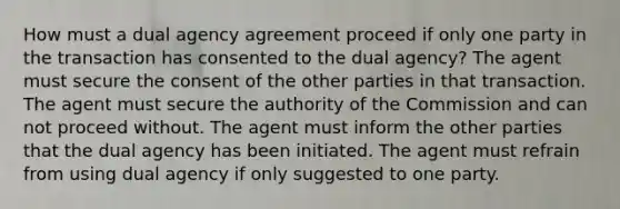 How must a dual agency agreement proceed if only one party in the transaction has consented to the dual agency? The agent must secure the consent of the other parties in that transaction. The agent must secure the authority of the Commission and can not proceed without. The agent must inform the other parties that the dual agency has been initiated. The agent must refrain from using dual agency if only suggested to one party.