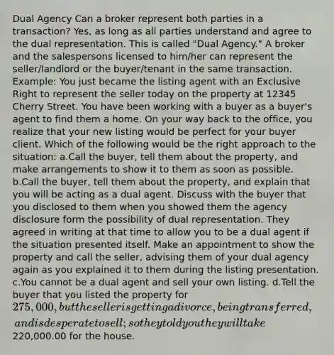 Dual Agency Can a broker represent both parties in a transaction? Yes, as long as all parties understand and agree to the dual representation. This is called "Dual Agency." A broker and the salespersons licensed to him/her can represent the seller/landlord or the buyer/tenant in the same transaction. Example: You just became the listing agent with an Exclusive Right to represent the seller today on the property at 12345 Cherry Street. You have been working with a buyer as a buyer's agent to find them a home. On your way back to the office, you realize that your new listing would be perfect for your buyer client. Which of the following would be the right approach to the situation: a.Call the buyer, tell them about the property, and make arrangements to show it to them as soon as possible. b.Call the buyer, tell them about the property, and explain that you will be acting as a dual agent. Discuss with the buyer that you disclosed to them when you showed them the agency disclosure form the possibility of dual representation. They agreed in writing at that time to allow you to be a dual agent if the situation presented itself. Make an appointment to show the property and call the seller, advising them of your dual agency again as you explained it to them during the listing presentation. c.You cannot be a dual agent and sell your own listing. d.Tell the buyer that you listed the property for 275,000, but the seller is getting a divorce, being transferred, and is desperate to sell; so they told you they will take220,000.00 for the house.