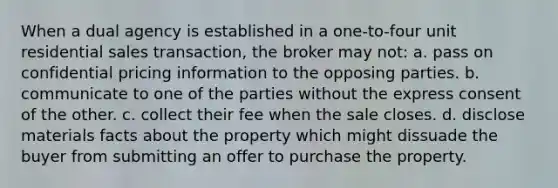 When a dual agency is established in a one-to-four unit residential sales transaction, the broker may not: a. pass on confidential pricing information to the opposing parties. b. communicate to one of the parties without the express consent of the other. c. collect their fee when the sale closes. d. disclose materials facts about the property which might dissuade the buyer from submitting an offer to purchase the property.