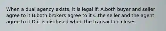 When a dual agency exists, it is legal if: A.both buyer and seller agree to it B.both brokers agree to it C.the seller and the agent agree to it D.it is disclosed when the transaction closes