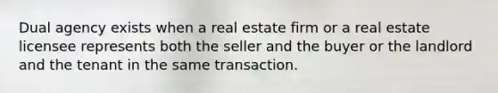 Dual agency exists when a real estate firm or a real estate licensee represents both the seller and the buyer or the landlord and the tenant in the same transaction.