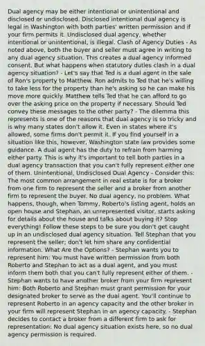 Dual agency may be either intentional or unintentional and disclosed or undisclosed. Disclosed intentional dual agency is legal in Washington with both parties' written permission and if your firm permits it. Undisclosed dual agency, whether intentional or unintentional, is illegal. Clash of Agency Duties - As noted above, both the buyer and seller must agree in writing to any dual agency situation. This creates a dual agency informed consent. But what happens when statutory duties clash in a dual agency situation? - Let's say that Ted is a dual agent in the sale of Ron's property to Matthew. Ron admits to Ted that he's willing to take less for the property than he's asking so he can make his move more quickly. Matthew tells Ted that he can afford to go over the asking price on the property if necessary. Should Ted convey these messages to the other party? - The dilemma this represents is one of the reasons that dual agency is so tricky and is why many states don't allow it. Even in states where it's allowed, some firms don't permit it. If you find yourself in a situation like this, however, Washington state law provides some guidance. A dual agent has the duty to refrain from harming either party. This is why it's important to tell both parties in a dual agency transaction that you can't fully represent either one of them. Unintentional, Undisclosed Dual Agency - Consider this: The most common arrangement in real estate is for a broker from one firm to represent the seller and a broker from another firm to represent the buyer. No dual agency, no problem. What happens, though, when Tommy, Roberto's listing agent, holds an open house and Stephan, an unrepresented visitor, starts asking for details about the house and talks about buying it? Stop everything! Follow these steps to be sure you don't get caught up in an undisclosed dual agency situation. Tell Stephan that you represent the seller; don't let him share any confidential information. What Are the Options? - Stephan wants you to represent him: You must have written permission from both Roberto and Stephan to act as a dual agent, and you must inform them both that you can't fully represent either of them. - Stephan wants to have another broker from your firm represent him: Both Roberto and Stephan must grant permission for your designated broker to serve as the dual agent. You'll continue to represent Roberto in an agency capacity and the other broker in your firm will represent Stephan in an agency capacity. - Stephan decides to contact a broker from a different firm to ask for representation: No dual agency situation exists here, so no dual agency permission is required.